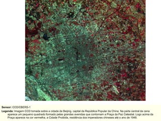Sensor:  CCD/CBERS-1 Legenda:  Imagem CCD tomada sobre a cidade de Beijing, capital da República Popular da China. Na parte central da cena aparece um pequeno quadrado formado pelas grandes avenidas que contornam a Praça da Paz Celestial. Logo acima da Praça aparece na cor vermelha, a Cidade Proibida, residência dos imperadores chineses até o ano de 1948. 