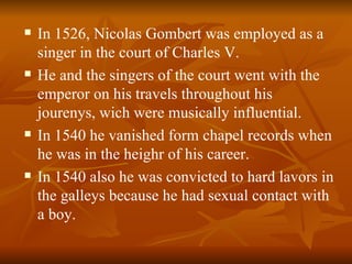 In 1526, Nicolas Gombert was employed as a singer in the court of Charles V. He and the singers of the court went with the emperor on his travels throughout his jourenys, wich were musically influential. In 1540 he vanished form chapel records when he was in the heighr of his career. In 1540 also he was convicted to hard lavors in the galleys because he had sexual contact with a boy. 