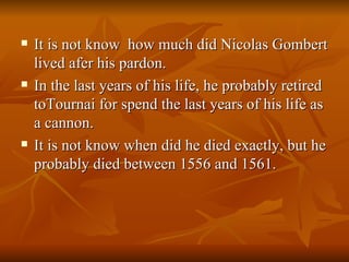It is not know  how much did Nicolas Gombert lived afer his pardon. In the last years of his life, he probably retired toTournai for spend the last years of his life as a cannon. It is not know when did he died exactly, but he probably died between 1556 and 1561. 