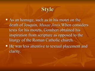 Style As an homage, such as in his motet on the death of Josquin,  Musae Jovis .When considers texts for his motets, Gombert obtained his inspiration from scripture as opposed to the liturgy of the Roman Catholic church. He was less attentive to textual placement and clarity. 