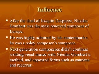 Influence After the dead of Josquin Desperez, Nicolas Gombert was the most renowed composer of Europe. He was highly admired by his contempories, he was a soley composer’s composer. Next generation composeres didn’t continue writting vocal musec with Nicolas Gombert’s method, and appeared forms such as canzona and recercar. 