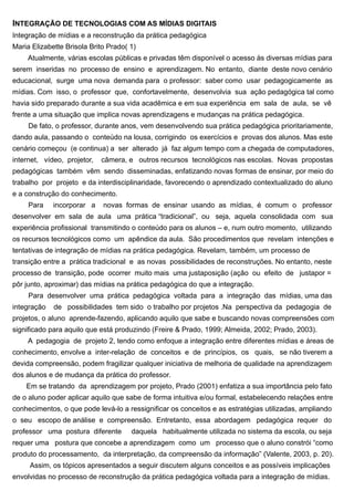 INTEGRAÇÃO DE TECNOLOGIAS COM AS MÍDIAS DIGITAIS
Integração de mídias e a reconstrução da prática pedagógica
Maria Elizabette Brisola Brito Prado( 1)
     Atualmente, várias escolas públicas e privadas têm disponível o acesso às diversas mídias para
serem inseridas no processo de ensino e aprendizagem. No entanto, diante deste novo cenário
educacional, surge uma nova demanda para o professor: saber como usar pedagogicamente as
mídias. Com isso, o professor que, confortavelmente, desenvolvia sua ação pedagógica tal como
havia sido preparado durante a sua vida acadêmica e em sua experiência em sala de aula, se vê
frente a uma situação que implica novas aprendizagens e mudanças na prática pedagógica.
     De fato, o professor, durante anos, vem desenvolvendo sua prática pedagógica prioritariamente,
dando aula, passando o conteúdo na lousa, corrigindo os exercícios e provas dos alunos. Mas este
cenário começou (e continua) a ser alterado já faz algum tempo com a chegada de computadores,
internet, vídeo, projetor,   câmera, e outros recursos tecnológicos nas escolas. Novas propostas
pedagógicas também vêm sendo disseminadas, enfatizando novas formas de ensinar, por meio do
trabalho por projeto e da interdisciplinaridade, favorecendo o aprendizado contextualizado do aluno
e a construção do conhecimento.
     Para    incorporar a    novas formas de ensinar usando as mídias, é comum o professor
desenvolver em sala de aula uma prática “tradicional”, ou seja, aquela consolidada com sua
experiência profissional transmitindo o conteúdo para os alunos – e, num outro momento, utilizando
os recursos tecnológicos como um apêndice da aula. São procedimentos que revelam intenções e
tentativas de integração de mídias na prática pedagógica. Revelam, também, um processo de
transição entre a prática tradicional e as novas possibilidades de reconstruções. No entanto, neste
processo de transição, pode ocorrer muito mais uma justaposição (ação ou efeito de justapor =
pôr junto, aproximar) das mídias na prática pedagógica do que a integração.
     Para desenvolver uma prática pedagógica voltada para a integração das mídias, uma das
integração   de possibilidades tem sido o trabalho por projetos .Na perspectiva da pedagogia de
projetos, o aluno aprende-fazendo, aplicando aquilo que sabe e buscando novas compreensões com
significado para aquilo que está produzindo (Freire & Prado, 1999; Almeida, 2002; Prado, 2003).
     A pedagogia de projeto 2, tendo como enfoque a integração entre diferentes mídias e áreas de
conhecimento, envolve a inter-relação de conceitos e de princípios, os quais, se não tiverem a
devida compreensão, podem fragilizar qualquer iniciativa de melhoria de qualidade na aprendizagem
dos alunos e de mudança da prática do professor.
    Em se tratando da aprendizagem por projeto, Prado (2001) enfatiza a sua importância pelo fato
de o aluno poder aplicar aquilo que sabe de forma intuitiva e/ou formal, estabelecendo relações entre
conhecimentos, o que pode levá-lo a ressignificar os conceitos e as estratégias utilizadas, ampliando
o seu escopo de análise e compreensão. Entretanto, essa abordagem pedagógica requer do
professor uma postura diferente       daquela habitualmente utilizada no sistema da escola, ou seja
requer uma postura que concebe a aprendizagem como um processo que o aluno constrói “como
produto do processamento, da interpretação, da compreensão da informação” (Valente, 2003, p. 20).
     Assim, os tópicos apresentados a seguir discutem alguns conceitos e as possíveis implicações
envolvidas no processo de reconstrução da prática pedagógica voltada para a integração de mídias.
 