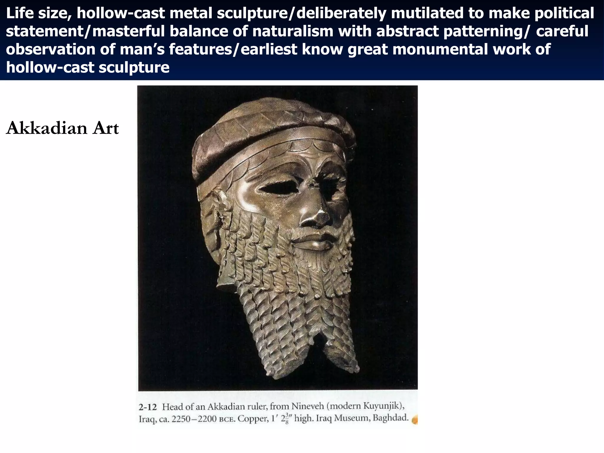Life size, hollow-cast metal sculpture/deliberately mutilated to make political statement/masterful balance of naturalism with abstract patterning/ careful observation of man’s features/earliest know great monumental work of hollow-cast sculpture Akkadian Art 