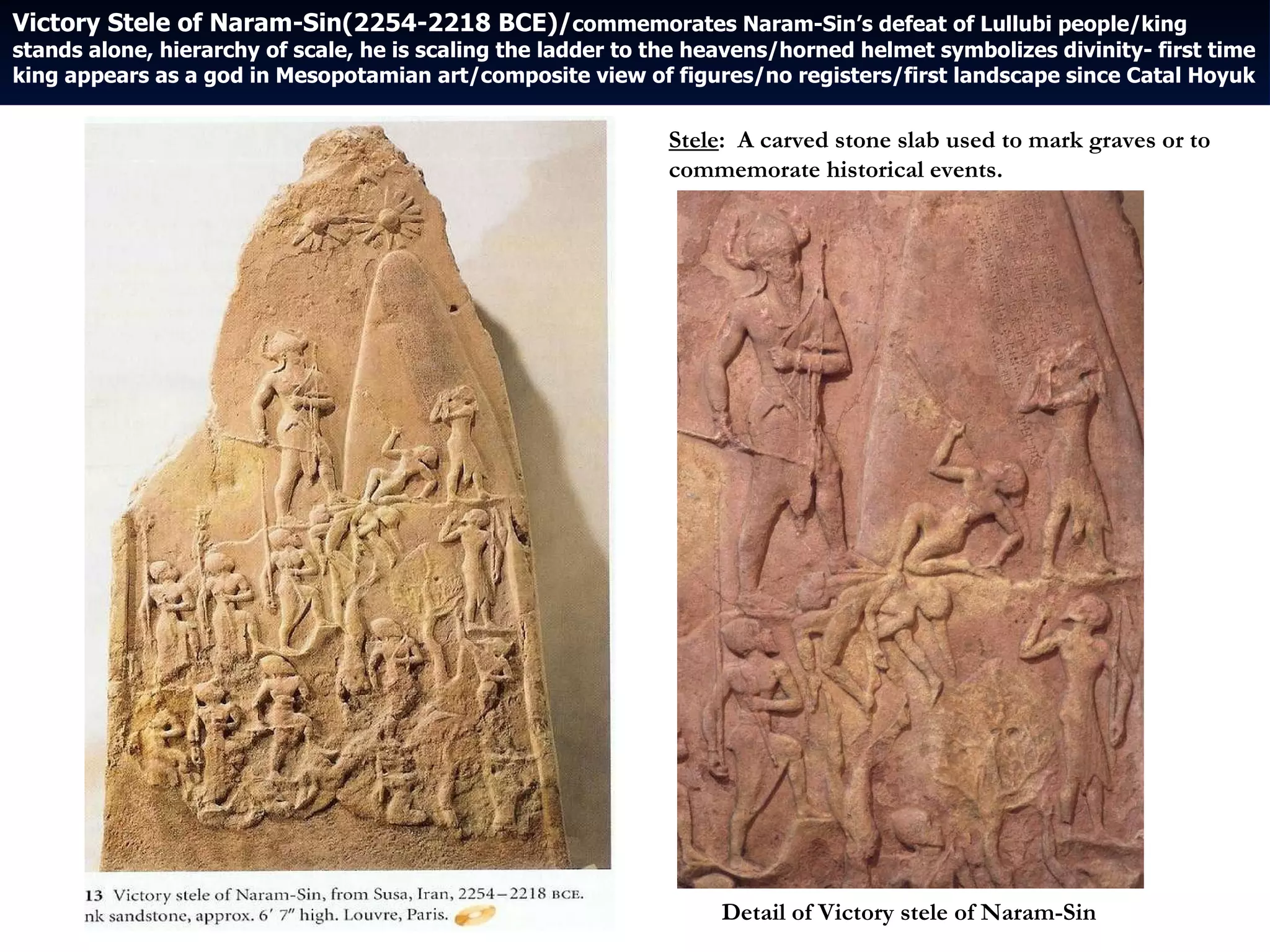 Victory Stele of Naram-Sin(2254-2218 BCE)/ commemorates Naram-Sin’s defeat of Lullubi people/king stands alone, hierarchy of scale, he is scaling the ladder to the heavens/horned helmet symbolizes divinity- first time king appears as a god in Mesopotamian art/composite view of figures/no registers/first landscape since Catal Hoyuk Detail of Victory stele of Naram-Sin Stele :  A carved stone slab used to mark graves or to commemorate historical events. 
