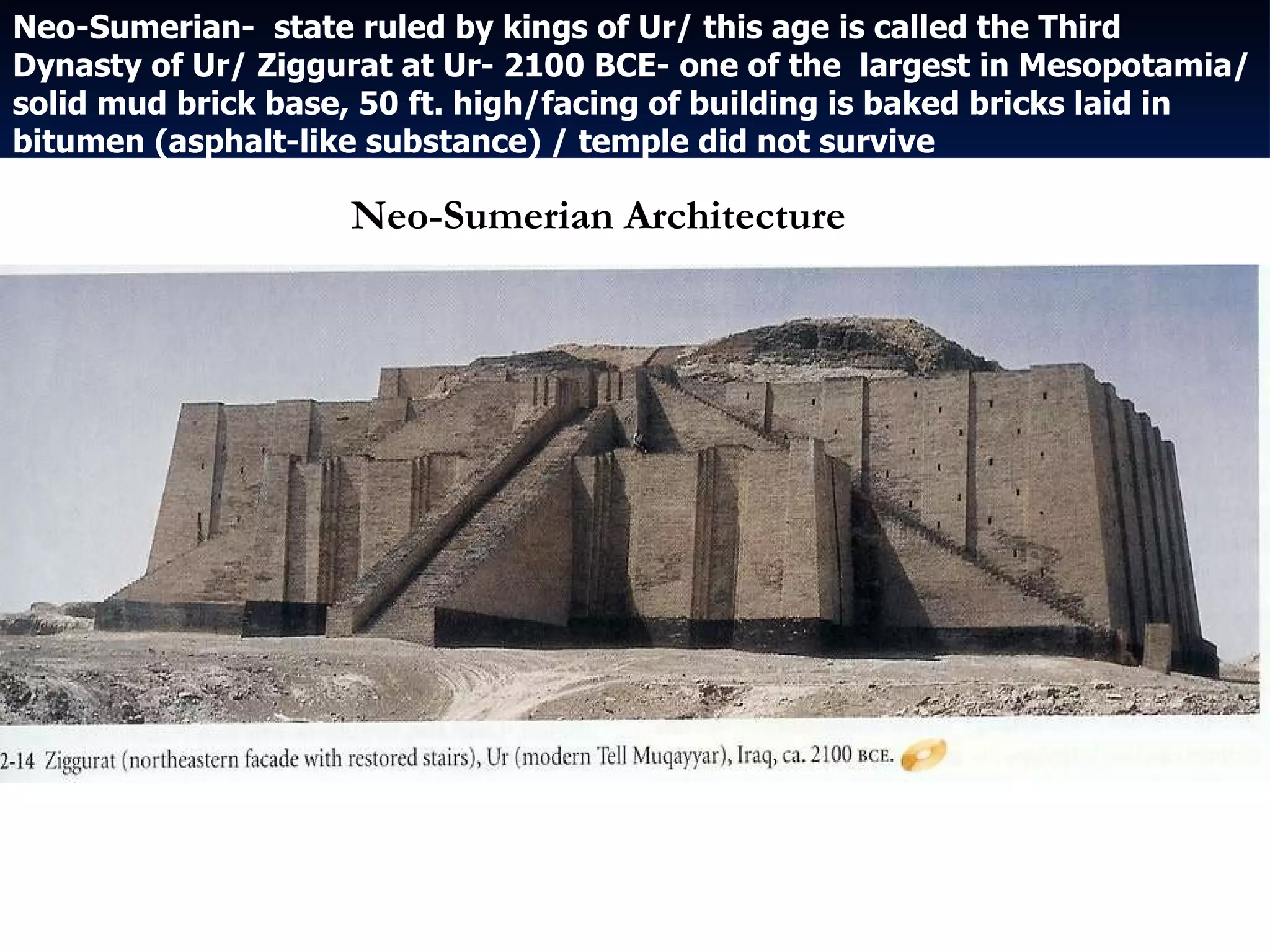 Neo-Sumerian-  state ruled by kings of Ur/ this age is called the Third Dynasty of Ur/ Ziggurat at Ur- 2100 BCE- one of the  largest in Mesopotamia/solid mud brick base, 50 ft. high/facing of building is baked bricks laid in bitumen (asphalt-like substance) / temple did not survive Neo-Sumerian Architecture 