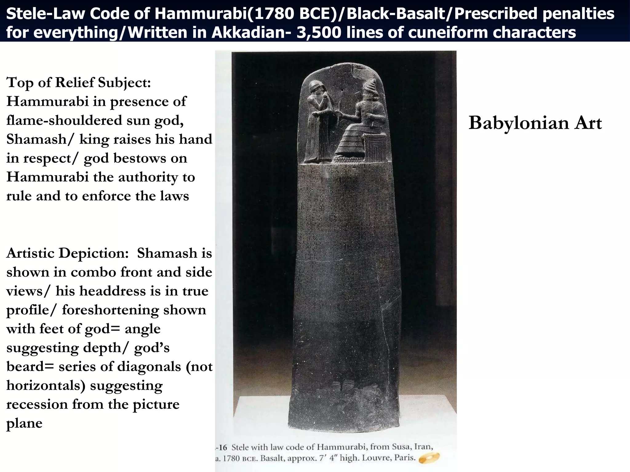 Stele-Law Code of Hammurabi(1780 BCE)/Black-Basalt/Prescribed penalties for everything/Written in Akkadian- 3,500 lines of cuneiform characters Top of Relief Subject:  Hammurabi in presence of flame-shouldered sun god, Shamash/ king raises his hand in respect/ god bestows on Hammurabi the authority to rule and to enforce the laws Artistic Depiction:  Shamash is shown in combo front and side views/ his headdress is in true profile/ foreshortening shown with feet of god= angle suggesting depth/ god’s beard= series of diagonals (not horizontals) suggesting recession from the picture plane Babylonian Art 