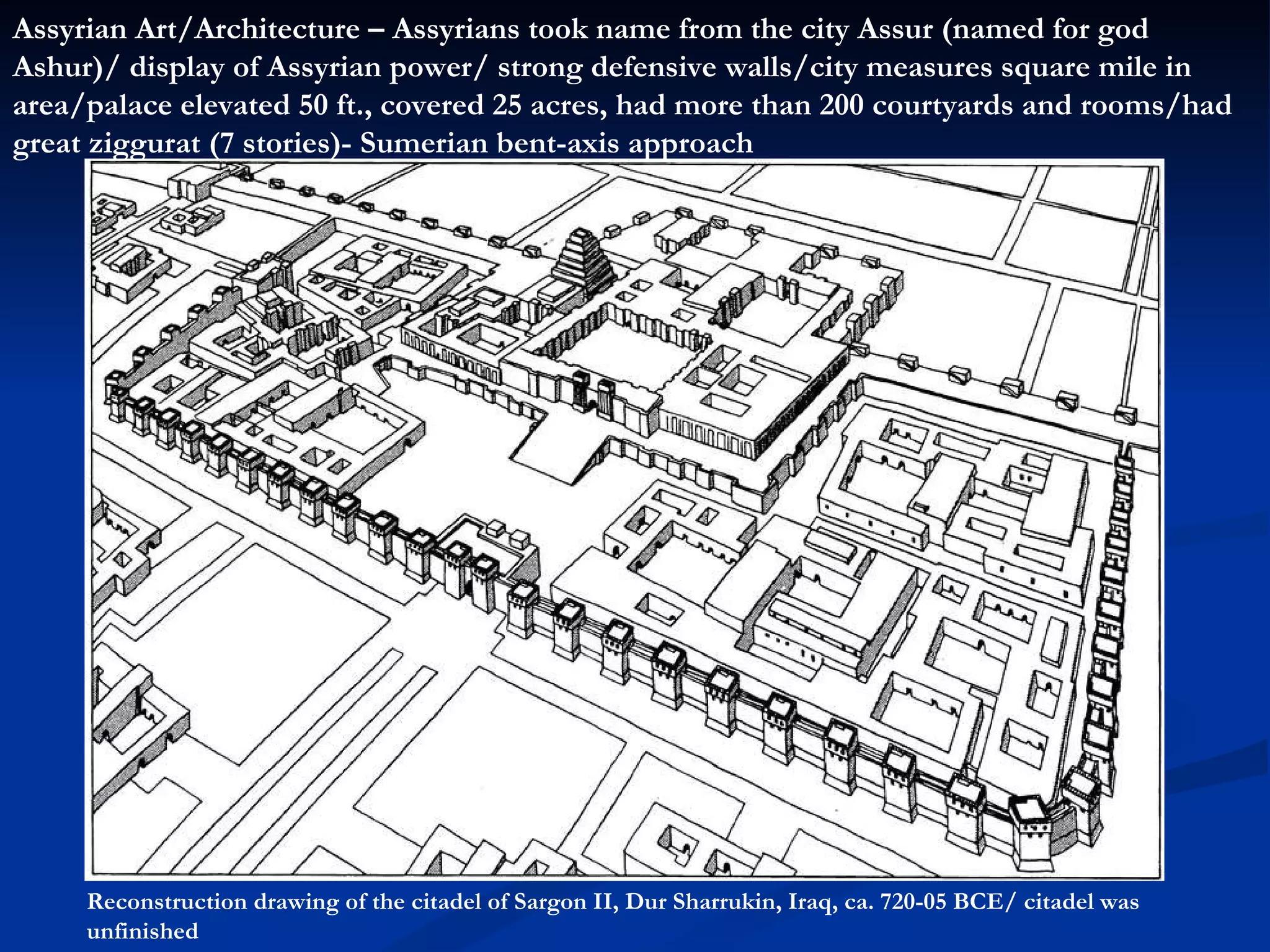 Reconstruction drawing of the citadel of Sargon II, Dur Sharrukin, Iraq, ca. 720-05 BCE/ citadel was unfinished Assyrian Art/Architecture – Assyrians took name from the city Assur (named for god Ashur)/ display of Assyrian power/ strong defensive walls/city measures square mile in area/palace elevated 50 ft., covered 25 acres, had more than 200 courtyards and rooms/had great ziggurat (7 stories)- Sumerian bent-axis approach 