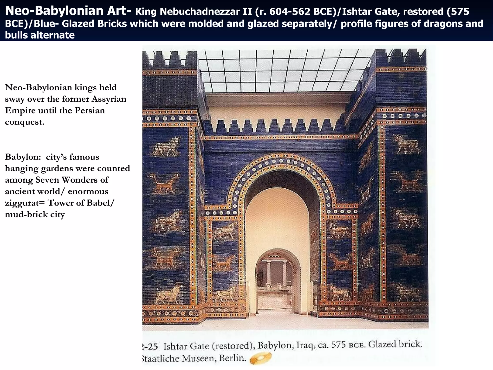 Neo-Babylonian Art-  King Nebuchadnezzar II (r. 604-562 BCE)/Ishtar Gate, restored (575 BCE)/Blue- Glazed Bricks which were molded and glazed separately/ profile figures of dragons and bulls alternate Neo-Babylonian kings held sway over the former Assyrian Empire until the Persian conquest. Babylon:  city’s famous hanging gardens were counted among Seven Wonders of ancient world/ enormous ziggurat= Tower of Babel/ mud-brick city 