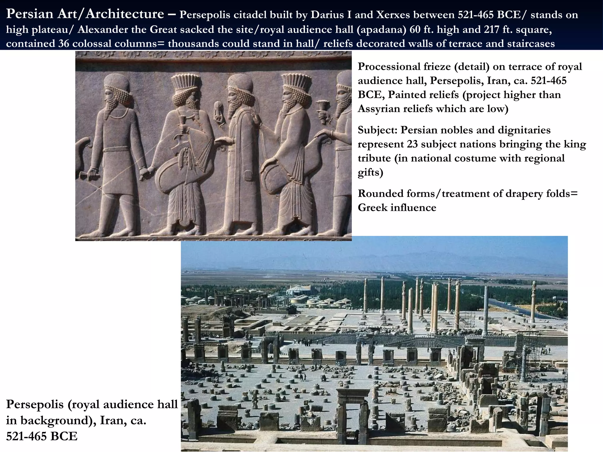 Persepolis (royal audience hall in background), Iran, ca. 521-465 BCE Processional frieze (detail) on terrace of royal audience hall, Persepolis, Iran, ca. 521-465 BCE, Painted reliefs (project higher than Assyrian reliefs which are low) Subject: Persian nobles and dignitaries represent 23 subject nations bringing the king tribute (in national costume with regional gifts) Rounded forms/treatment of drapery folds= Greek influence Persian Art/Architecture –  Persepolis citadel built by Darius I and Xerxes between 521-465 BCE/ stands on high plateau/ Alexander the Great sacked the site/royal audience hall (apadana) 60 ft. high and 217 ft. square, contained 36 colossal columns= thousands could stand in hall/ reliefs decorated walls of terrace and staircases  