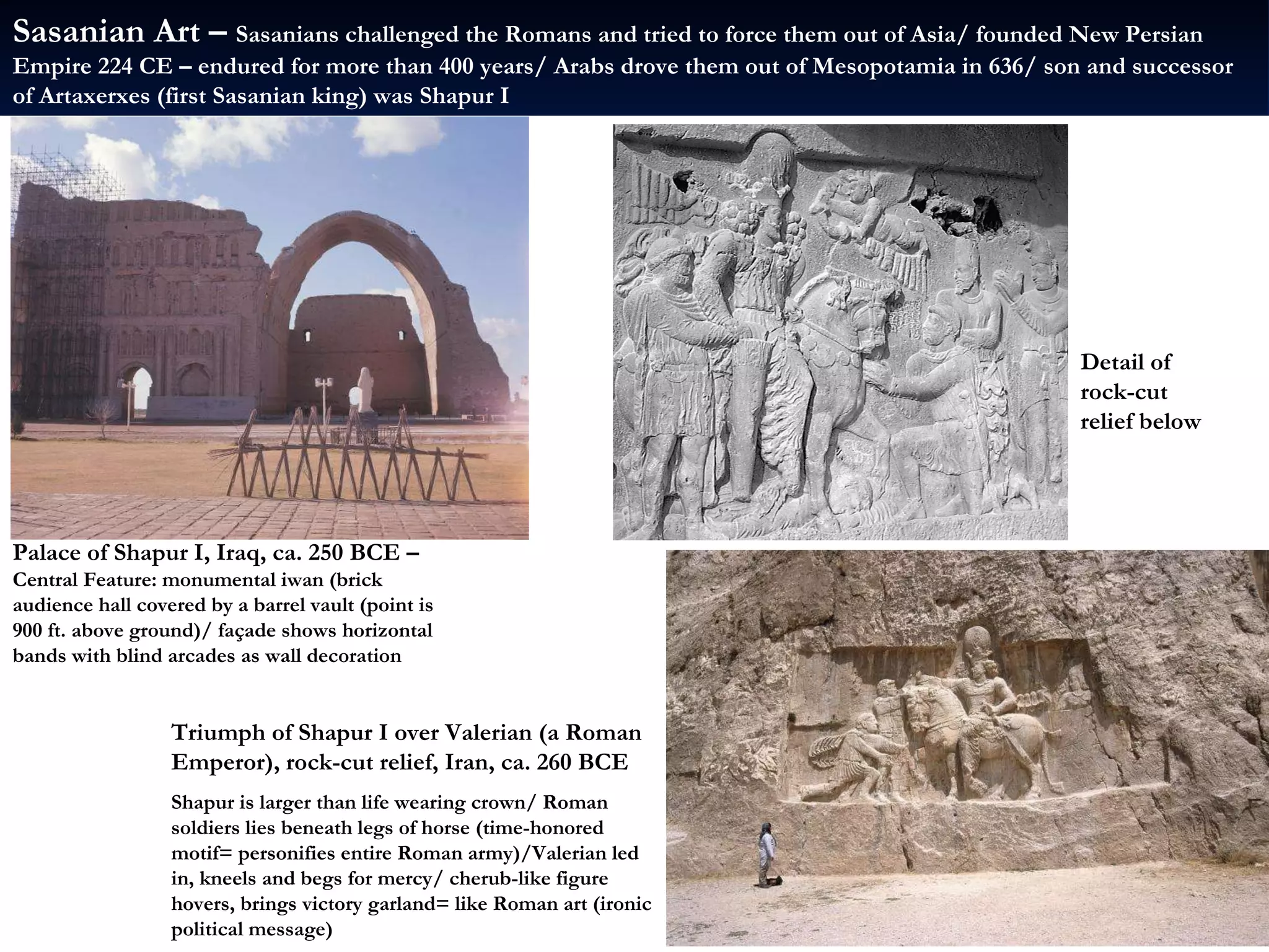 Palace of Shapur I, Iraq, ca. 250 BCE –  Central Feature: monumental iwan (brick audience hall covered by a barrel vault (point is 900 ft. above ground)/ façade shows horizontal bands with blind arcades as wall decoration Triumph of Shapur I over Valerian (a Roman Emperor), rock-cut relief, Iran, ca. 260 BCE Shapur is larger than life wearing crown/ Roman soldiers lies beneath legs of horse (time-honored motif= personifies entire Roman army)/Valerian led in, kneels and begs for mercy/ cherub-like figure hovers, brings victory garland= like Roman art (ironic political message) Detail of rock-cut relief below Sasanian Art –  Sasanians challenged the Romans and tried to force them out of Asia/ founded New Persian Empire 224 CE – endured for more than 400 years/ Arabs drove them out of Mesopotamia in 636/ son and successor of Artaxerxes (first Sasanian king) was Shapur I  