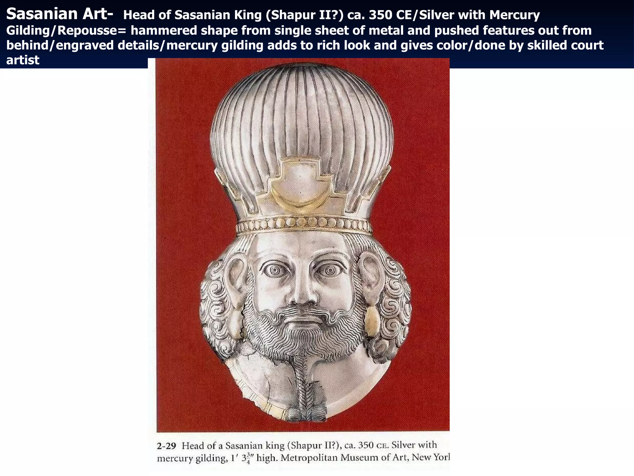 Sasanian Art-  Head of Sasanian King (Shapur II?) ca. 350 CE/Silver with Mercury Gilding/Repousse= hammered shape from single sheet of metal and pushed features out from behind/engraved details/mercury gilding adds to rich look and gives color/done by skilled court artist 