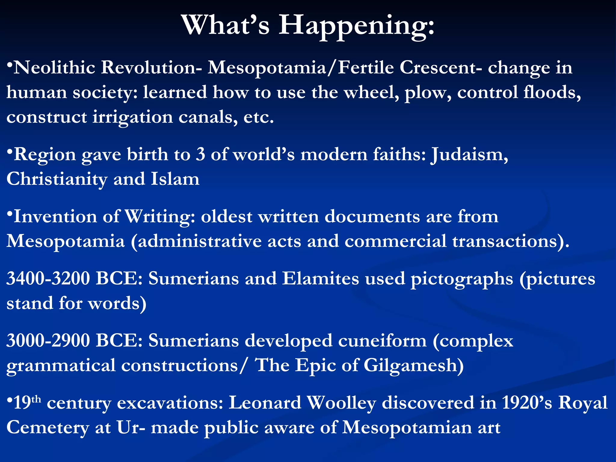 What’s Happening: Neolithic Revolution- Mesopotamia/Fertile Crescent- change in human society: learned how to use the wheel, plow, control floods, construct irrigation canals, etc. Region gave birth to 3 of world’s modern faiths: Judaism, Christianity and Islam Invention of Writing: oldest written documents are from Mesopotamia (administrative acts and commercial transactions). 3400-3200 BCE: Sumerians and Elamites used pictographs (pictures stand for words) 3000-2900 BCE: Sumerians developed cuneiform (complex grammatical constructions/ The Epic of Gilgamesh) 19 th  century excavations: Leonard Woolley discovered in 1920’s Royal Cemetery at Ur- made public aware of Mesopotamian art 