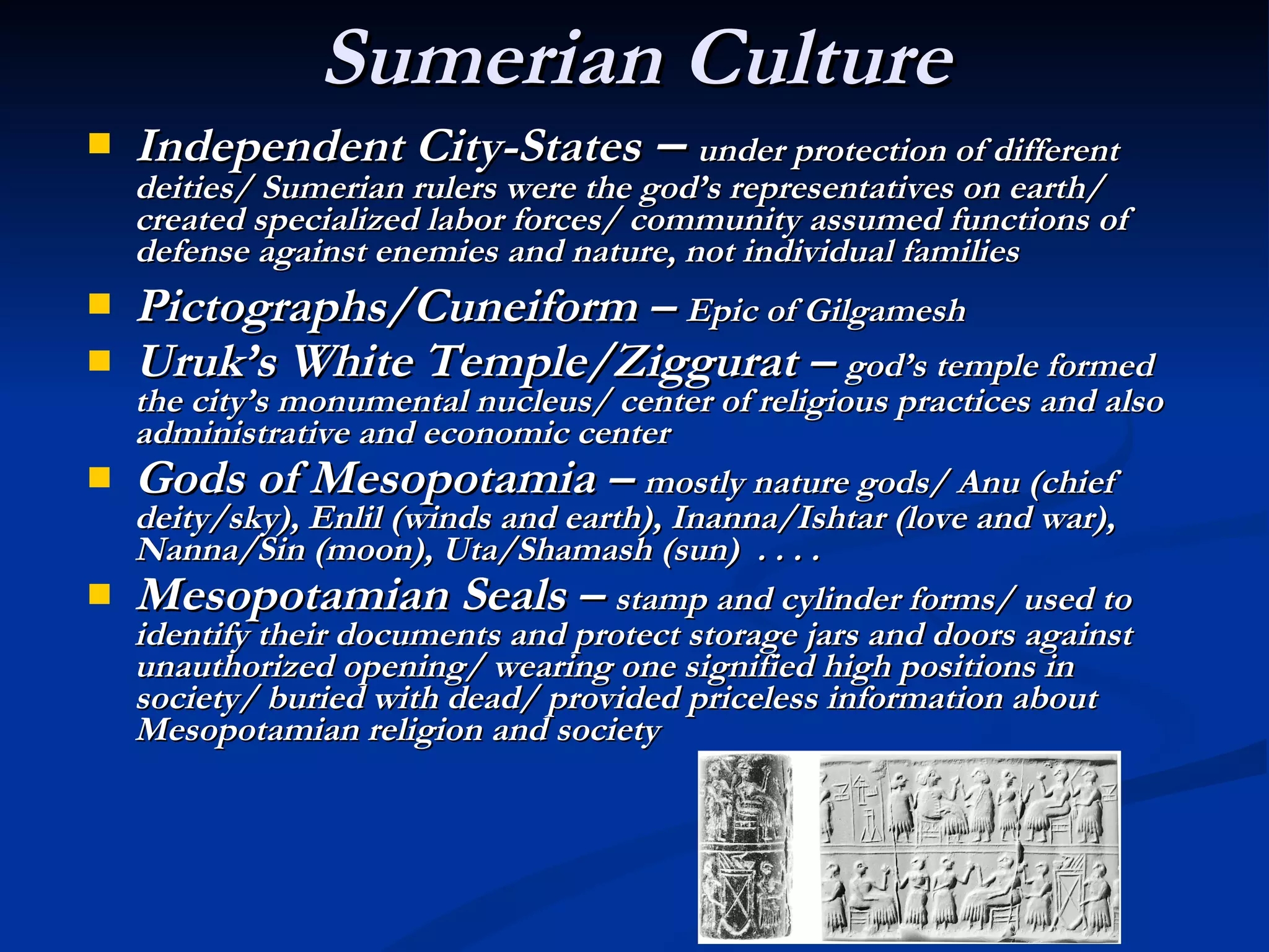 Sumerian Culture Independent City-States  –  under protection of different deities/ Sumerian rulers were the god’s representatives on earth/ created specialized labor forces/ community assumed functions of defense against enemies and nature, not individual families Pictographs/Cuneiform –  Epic of Gilgamesh   Uruk’s White Temple/Ziggurat –  god’s temple formed the city’s monumental nucleus/ center of religious practices and also administrative and economic center Gods of Mesopotamia –  mostly nature gods/ Anu (chief deity/sky), Enlil (winds and earth), Inanna/Ishtar (love and war), Nanna/Sin (moon), Uta/Shamash (sun)  . . . . Mesopotamian Seals –  stamp and cylinder forms/ used to identify their documents and protect storage jars and doors against unauthorized opening/ wearing one signified high positions in society/ buried with dead/ provided priceless information about Mesopotamian religion and society 
