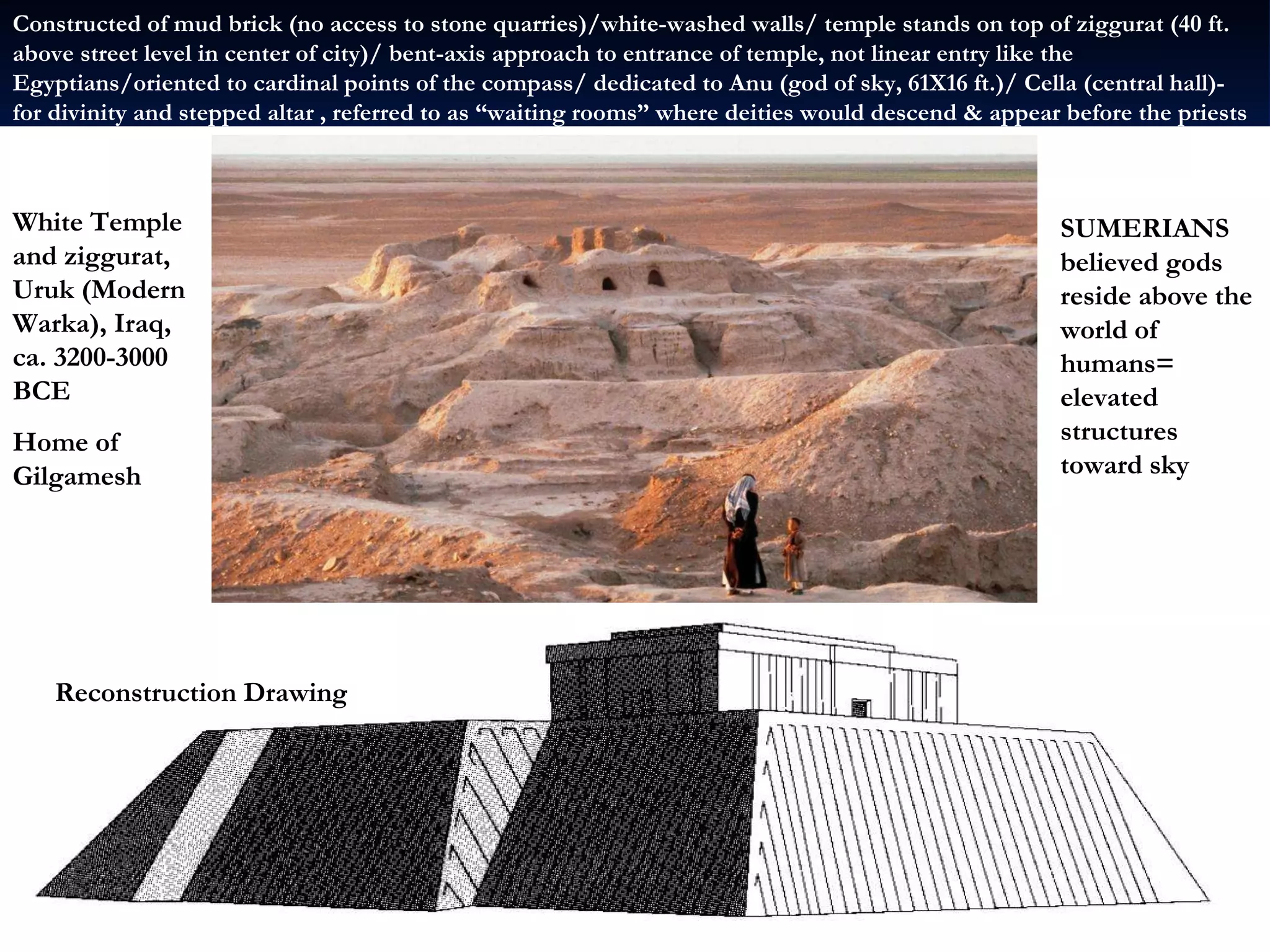 White Temple and ziggurat, Uruk (Modern Warka), Iraq, ca. 3200-3000 BCE Home of Gilgamesh Reconstruction Drawing Reconstruction Drawing Constructed of mud brick (no access to stone quarries)/white-washed walls/ temple stands on top of ziggurat (40 ft. above street level in center of city)/ bent-axis approach to entrance of temple, not linear entry like the Egyptians/oriented to cardinal points of the compass/ dedicated to Anu (god of sky, 61X16 ft.)/ Cella (central hall)- for divinity and stepped altar , referred to as “waiting rooms” where deities would descend & appear before the priests SUMERIANS believed gods reside above the world of humans= elevated structures toward sky 