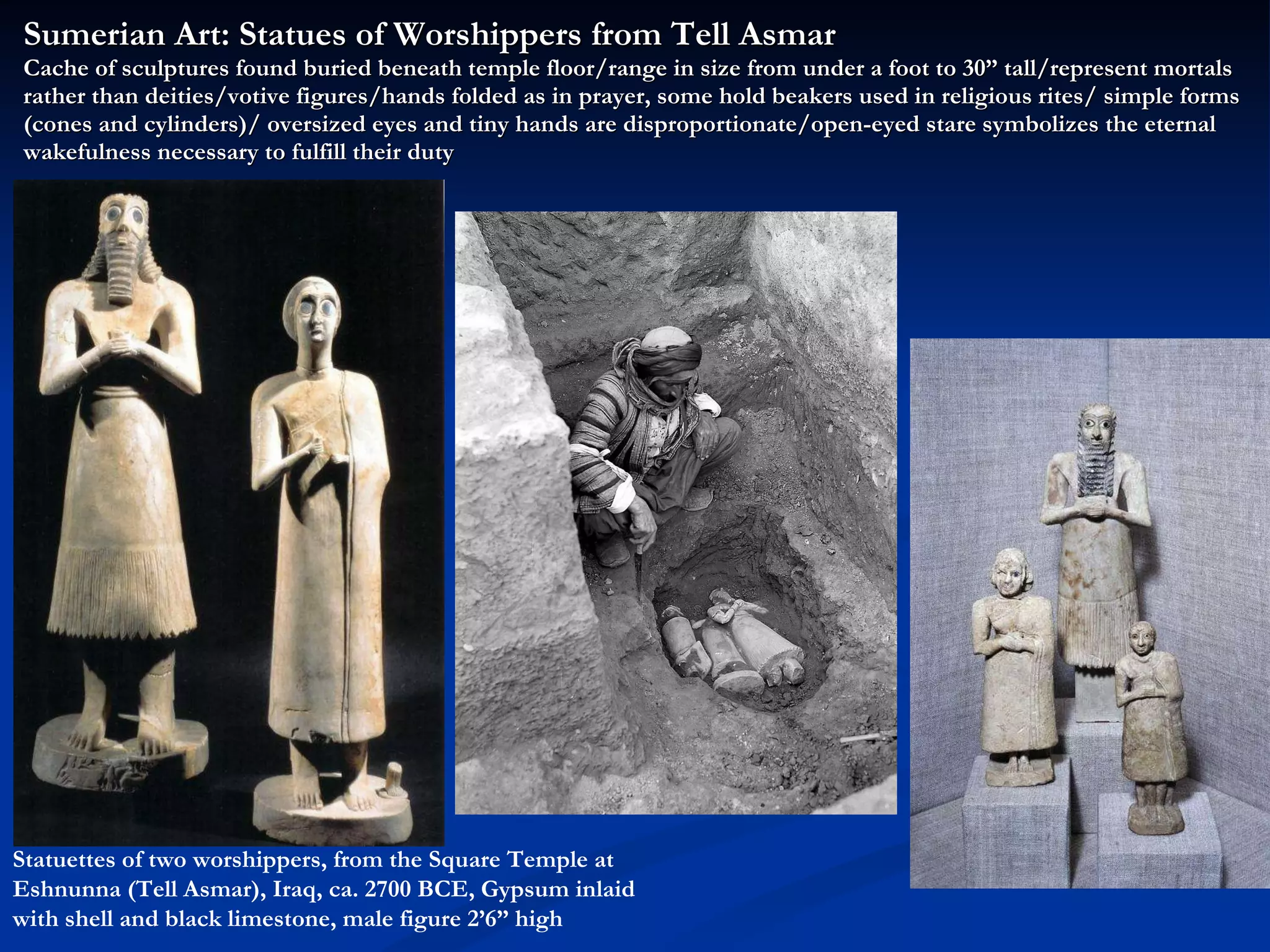 Sumerian Art: Statues of Worshippers from Tell Asmar Cache of sculptures found buried beneath temple floor/range in size from under a foot to 30” tall/represent mortals rather than deities/votive figures/hands folded as in prayer, some hold beakers used in religious rites/ simple forms (cones and cylinders)/ oversized eyes and tiny hands are disproportionate/open-eyed stare symbolizes the eternal wakefulness necessary to fulfill their duty Statuettes of two worshippers, from the Square Temple at Eshnunna (Tell Asmar), Iraq, ca. 2700 BCE, Gypsum inlaid with shell and black limestone, male figure 2’6” high 