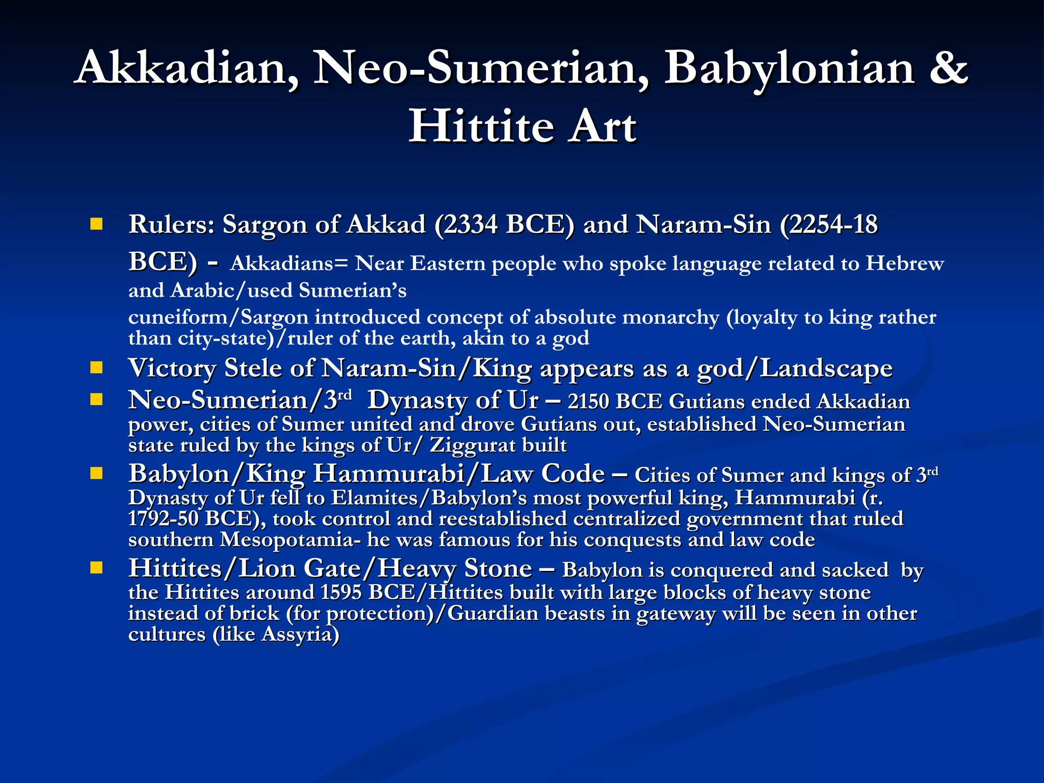 Akkadian, Neo-Sumerian, Babylonian & Hittite Art Rulers: Sargon of Akkad (2334 BCE) and Naram-Sin (2254-18 BCE)  -   Akkadians= Near Eastern people who spoke language related to Hebrew and Arabic/used Sumerian’s cuneiform/Sargon introduced concept of absolute monarchy (loyalty to king rather than city-state)/ruler of the earth, akin to a god Victory Stele of Naram-Sin/King appears as a god/Landscape Neo-Sumerian/3 rd   Dynasty of Ur –  2150 BCE Gutians ended Akkadian power, cities of Sumer united and drove Gutians out, established Neo-Sumerian state ruled by the kings of Ur/ Ziggurat built Babylon/King Hammurabi/Law Code –  Cities of Sumer and kings of 3 rd  Dynasty of Ur fell to Elamites/Babylon’s most powerful king, Hammurabi (r. 1792-50 BCE), took control and reestablished centralized government that ruled southern Mesopotamia- he was famous for his conquests and law code Hittites/Lion Gate/Heavy Stone –  Babylon is conquered and sacked  by the Hittites around 1595 BCE/Hittites built with large blocks of heavy stone instead of brick (for protection)/Guardian beasts in gateway will be seen in other cultures (like Assyria) 