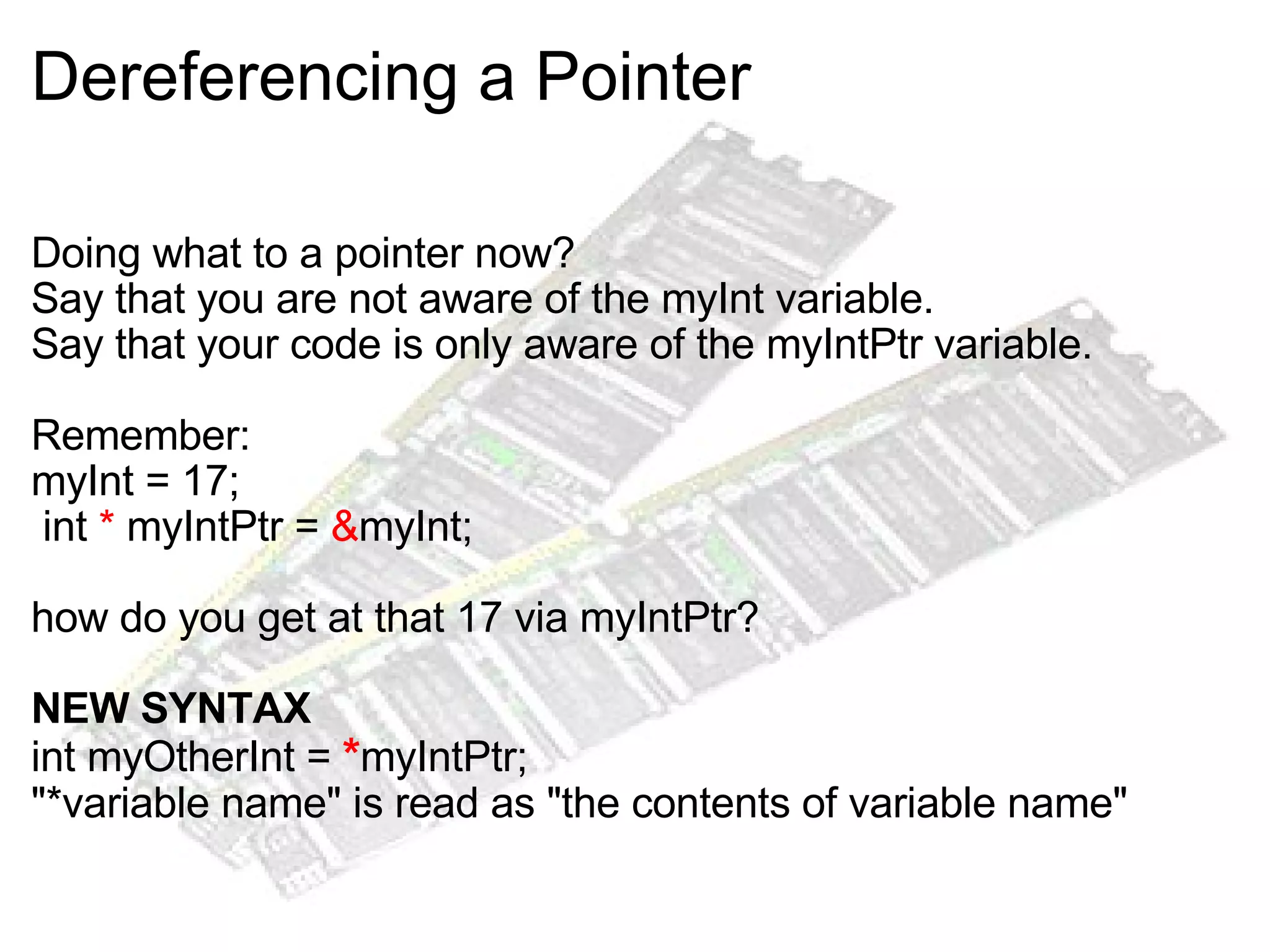 Dereferencing a Pointer Doing what to a pointer now? Say that you are not aware of the myInt variable. Say that your code is only aware of the myIntPtr variable. Remember: myInt = 17;   int  *  myIntPtr =  & myInt; how do you get at that 17 via myIntPtr? NEW SYNTAX int myOtherInt =  * myIntPtr; "*variable name" is read as "the contents of variable name" 