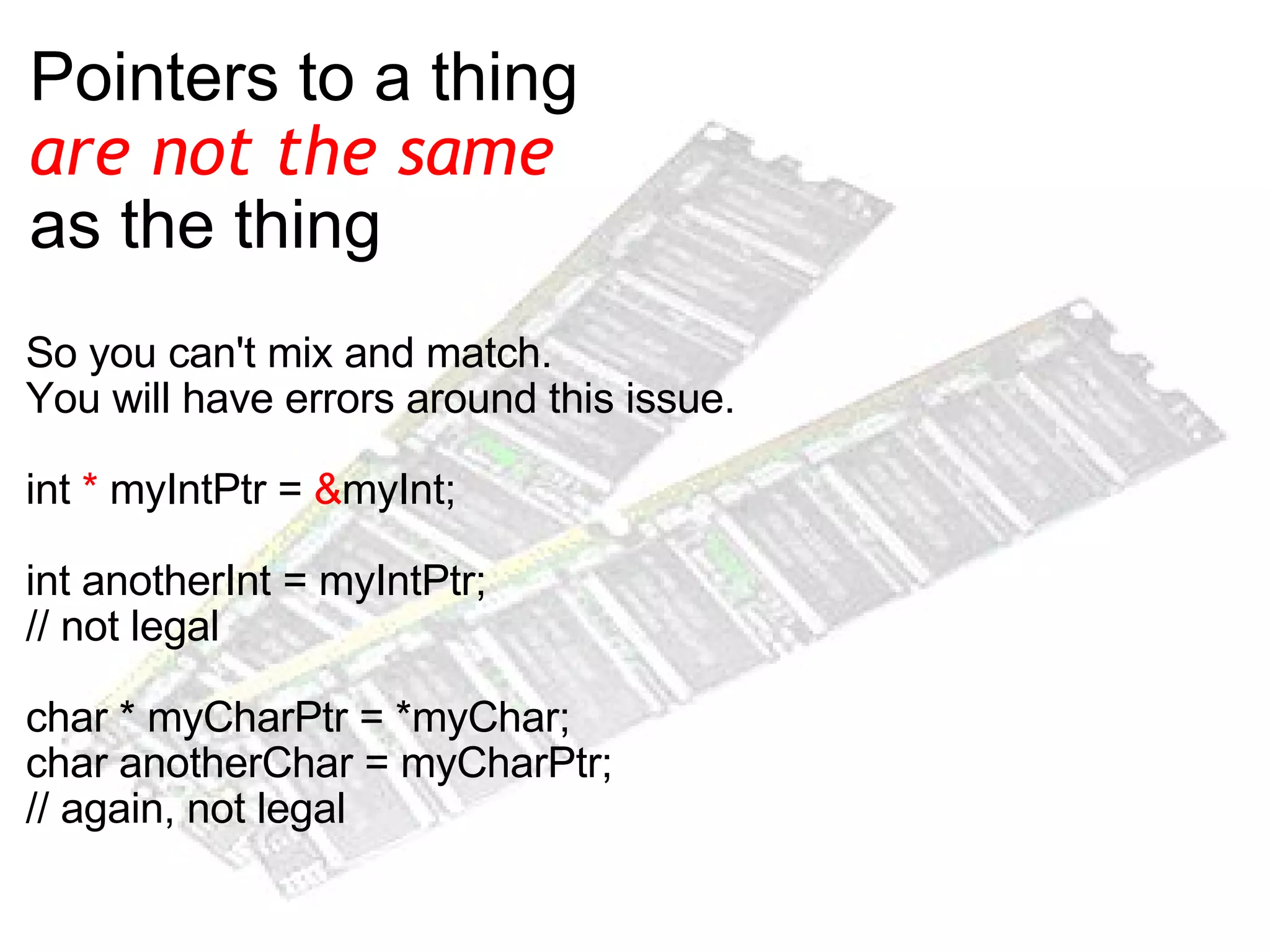 Pointers to a thing  are not the same   as the thing So you can't mix and match. You will have errors around this issue.  int  *  myIntPtr =  & myInt; int anotherInt = myIntPtr;  // not legal char * myCharPtr = *myChar; char anotherChar = myCharPtr; // again, not legal 