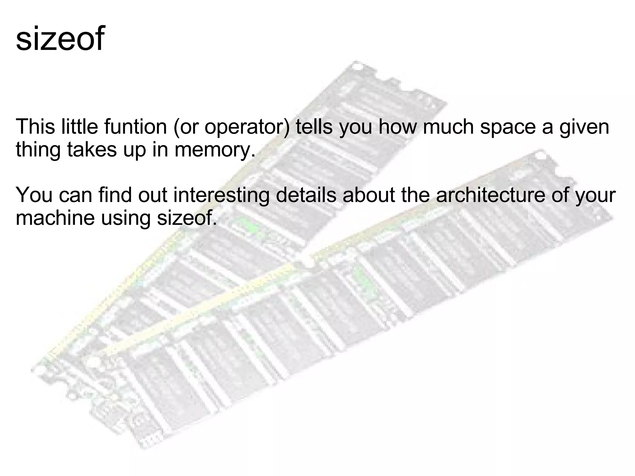 sizeof     This little funtion (or operator) tells you how much space a given thing takes up in memory. You can find out interesting details about the architecture of your machine using sizeof. 