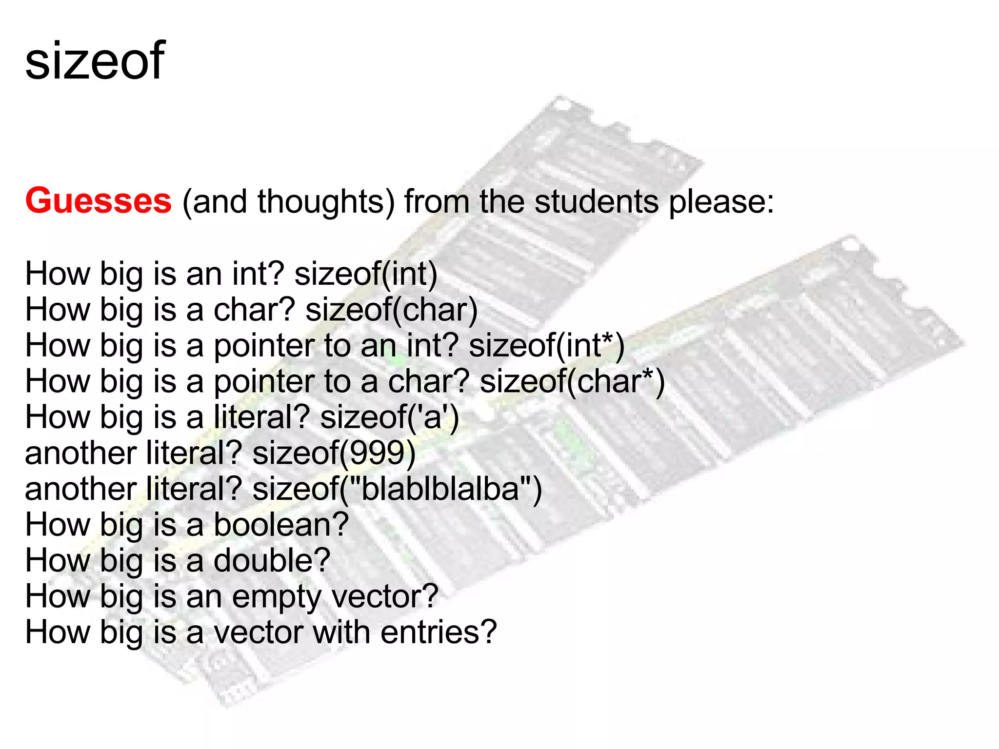 sizeof Guesses  (and thoughts) from the students please: How big is an int? sizeof(int) How big is a char? sizeof(char) How big is a pointer to an int? sizeof(int*) How big is a pointer to a char? sizeof(char*) How big is a literal? sizeof('a') another literal? sizeof(999) another literal? sizeof("blablblalba") How big is a boolean? How big is a double? How big is an empty vector? How big is a vector with entries? 