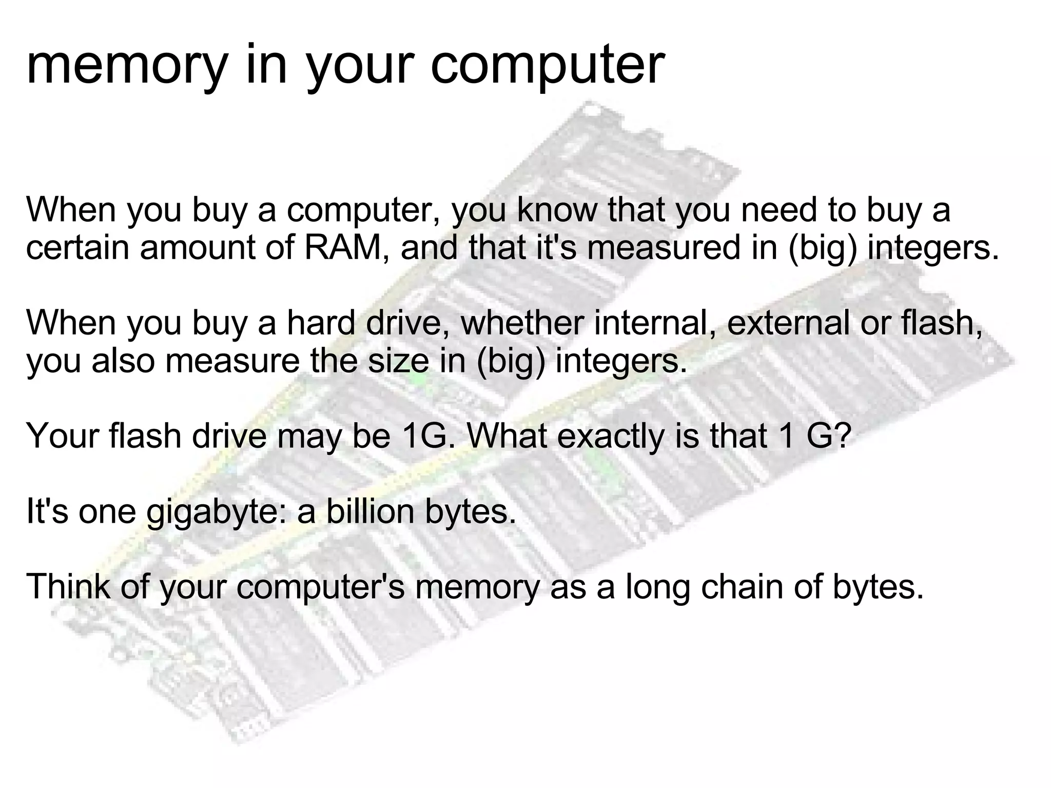 memory in your computer When you buy a computer, you know that you need to buy a certain amount of RAM, and that it's measured in (big) integers. When you buy a hard drive, whether internal, external or flash, you also measure the size in (big) integers. Your flash drive may be 1G. What exactly is that 1 G? It's one gigabyte: a billion bytes. Think of your computer's memory as a long chain of bytes. 
