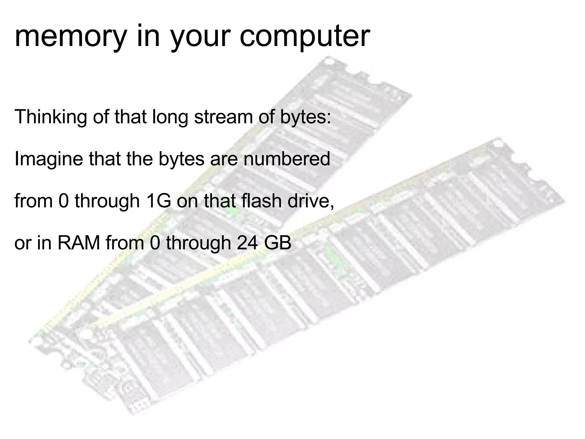 memory in your computer    Thinking of that long stream of bytes: Imagine that the bytes are numbered  from 0 through 1G on that flash drive,  or in RAM from 0 through 24 GB  
