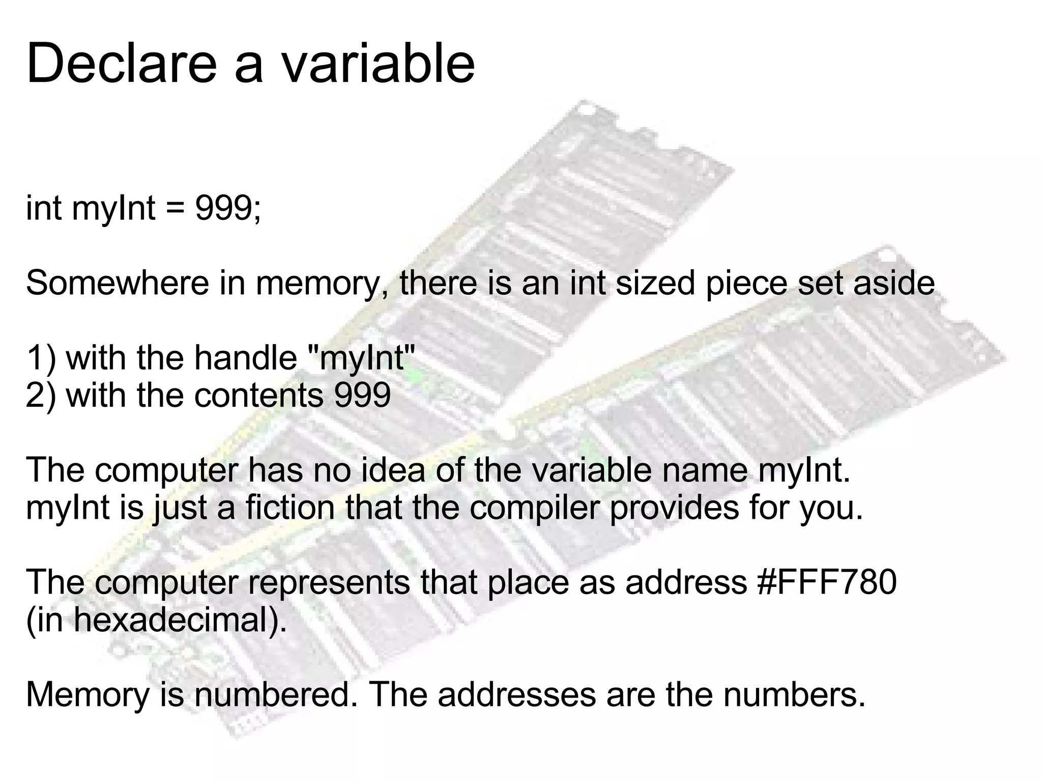 Declare a variable int myInt = 999; Somewhere in memory, there is an int sized piece set aside 1) with the handle "myInt" 2) with the contents 999 The computer has no idea of the variable name myInt. myInt is just a fiction that the compiler provides for you. The computer represents that place as address #FFF780 (in hexadecimal). Memory is numbered. The addresses are the numbers. 