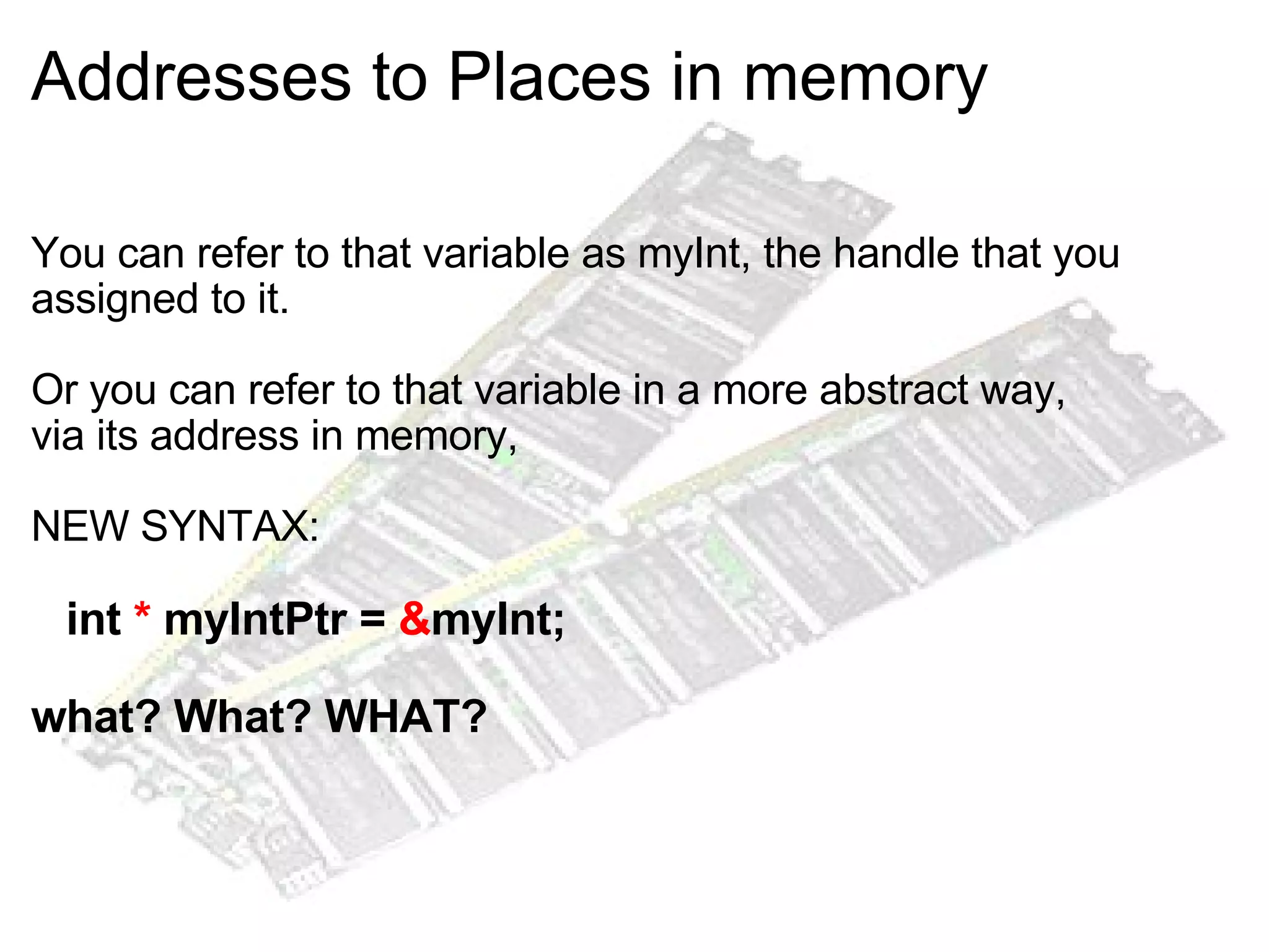 Addresses to Places in memory You can refer to that variable as myInt, the handle that you assigned to it. Or you can refer to that variable in a more abstract way,  via its address in memory, NEW SYNTAX:     int  *  myIntPtr =  & myInt; what? What? WHAT? 