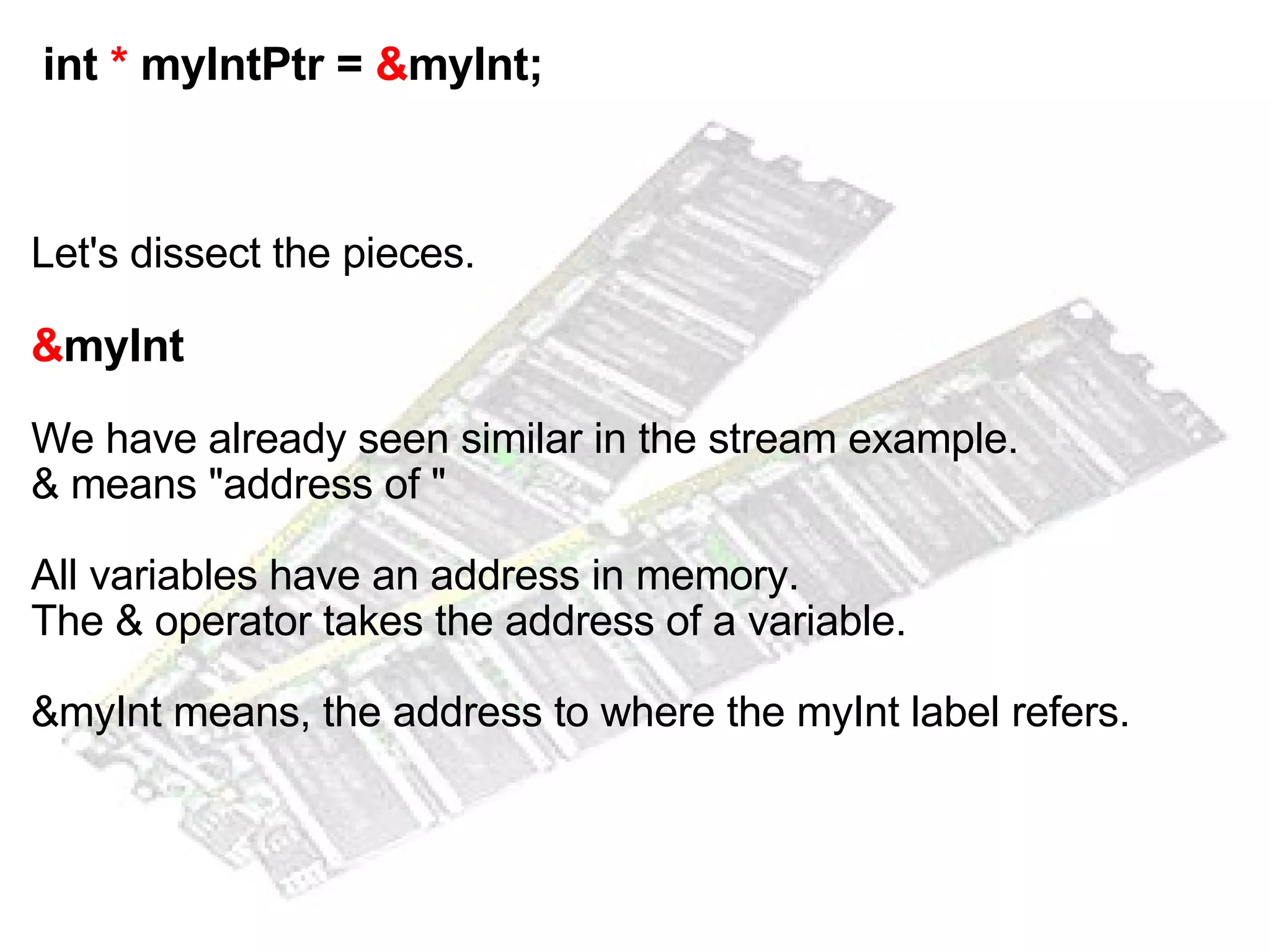   int  *  myIntPtr =  & myInt; Let's dissect the pieces. & myInt   We have already seen similar in the stream example. & means "address of " All variables have an address in memory. The & operator takes the address of a variable. &myInt means, the address to where the myInt label refers. 