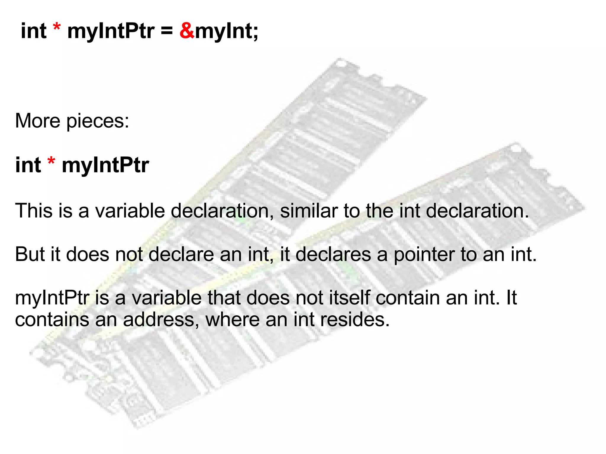   int  *  myIntPtr =  & myInt; More pieces: int  *  myIntPtr This is a variable declaration, similar to the int declaration. But it does not declare an int, it declares a pointer to an int. myIntPtr is a variable that does not itself contain an int. It contains an address, where an int resides. 