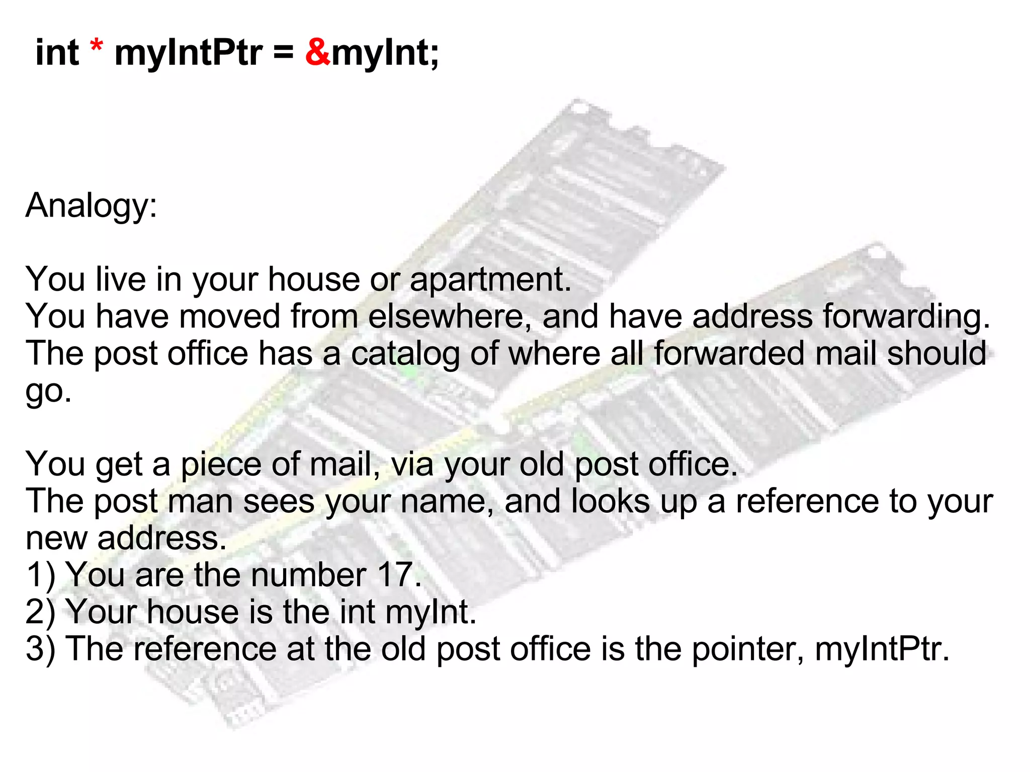   int  *  myIntPtr =  & myInt; Analogy: You live in your house or apartment. You have moved from elsewhere, and have address forwarding.  The post office has a catalog of where all forwarded mail should go. You get a piece of mail, via your old post office. The post man sees your name, and looks up a reference to your new address. 1) You are the number 17. 2) Your house is the int myInt. 3) The reference at the old post office is the pointer, myIntPtr. 