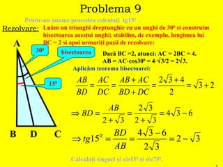 Problema 9 Printr-un anume procedeu calcula ţ i  tg15 0   . Rezolvare: Lu ă m un triunghi dreptunghic cu un unghi de 30 0  si construim bisectoarea acestui unghi; stabilim, de exemplu, lungimea lui  BC = 2 si apoi urmari ţ i pa ş ii de rezolvare: A B C 30 0 D bisectoarea 15 0 Dac ă  BC =2, atunci: AC = 2BC = 4.  AB = AC  cos30 0  = 4  3/2 = 2  3. Aplic ă m teorema bisectoarei: . Calcula ţ i singuri  ş i  sin 15 0   ş i  sin 75 0 . 