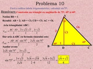 Problema   10 Far ă  a utiliza tabele trigonometrice, calcula ţ i  sin 75 0 . Rezolvare: Construim un triunghi cu unghiurile de 75 0 , 45 0   ş i 60 0 . A B C 7 5 0 45 0 60 0 D Not ă m BD = 1 1 Rezult ă : AB = 2; AD =   3; CD =   3; AC =   6. 2  3  3  6 Aria triunghiului ABC: Dar aria   ABC cu formula sinusului este: A ş adar avem: . 