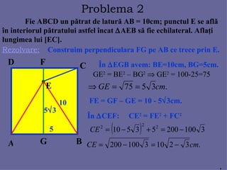 Fie ABCD un p ă trat de latur ă  AB = 10cm; punctul E se afl ă î n interiorul p ă tratului astfel  î ncat   AEB s ă  fie echilateral. Afla ţ i lungimea lui [EC].  Rezolvare: Problema  2 A B C D E Construim perpendiculara FG pe AB ce trece prin E. F G Î n   EGB avem: BE=10cm, BG=5cm.  10 5 GE 2  = BE 2  – BG 2     GE 2  = 100-25=75 5  3 FE = GF – GE = 10 - 5  3cm. Î n   CEF:  CE 2  = FE 2  + FC 2 . 