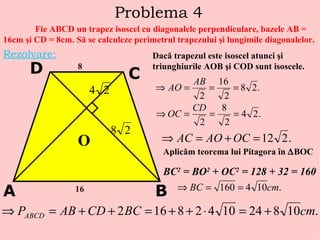 Problema 4 Fie ABCD un trapez isoscel cu diagonalele perpendiculare, bazele AB = 16cm  ş i CD = 8cm. S ă  se calculeze perimetrul trapezului  ş i lungimile diagonalelor. Rezolvare: A B C D 16 8 O Dac ă  trapezul este isoscel atunci  ş i triunghiurile AOB  ş i COD sunt isoscele. Aplic ă m teorema lui Pitagora  î n   BOC BC 2  = BO 2  + OC 2  = 128 + 32 = 160 . 
