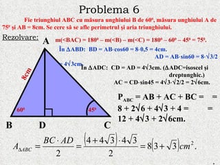Problema 6 Fie triunghiul ABC cu m ă sura unghiului B de 60 0 , m ă sura unghiului A de 75 0   ş i AB = 8cm. Se cere s ă  se afle perimetrul  ş i aria triunghiului. Rezolvare: A B C 60 0 45 0 8cm m(<BAC) = 180 0  – m(<B) – m(<C) = 180 0  – 60 0  – 45 0  = 75 0 . D Î n   ABD:  BD = AB  cos60 = 8  0,5 = 4cm.    AD = AB  sin60 = 8  3/2 = 4  3cm. Î n   ADC:  CD = AD = 4  3cm. (  ADC=isoscel  ş i  dreptunghic.)      AC = CD  sin45 = 4  3  2/2 = 2  6cm. P ABC  = AB + AC + BC =  = 8 + 2  6 + 4  3 + 4 =  = 12 + 4  3 + 2  6cm. . 
