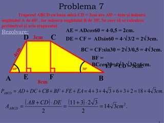 Problema 7 Trapezul ABCD cu baza mic ă  CD = 3cm are AD = 4cm  ş i m ă sura unghiului A de 60 0  ,  iar m ă sura unghiului B de 30 0 . Se cere s ă se calculeze  perimetrul  ş i aria trapezului. Rezolvare: A B C D 4cm 3cm 8cm 60 0 30 0 E F AE = AD cos 60 = 4  0,5 = 2cm. DE = CF =  AD sin 60 = 4  3/2 = 2  3cm. BC = CF:sin30 = 2  3/0,5 = 4  3cm. BF = BC cos 30=4  3  3/2=6cm. EF = CD = 3cm. . 