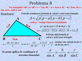 Problema 8 Fie triunghiul ABC cu AB =  c  = 7cm, BC =  a  = 9cm  ş i AC =  b  = 8cm. S ă  se afle sinA, sinB si sinC. Rezolvare: A B C 7cm 9cm 8cm Folosim urm ă toarea formul ă  de calcul a ariei unui triunghi: u nde  p  = semiperimetrul triunghiului. p  = (a+b+c):2 = (7+8+9):2 = 12 Folosim alt ă  formul ă  de calcul a ariei unui triunghi: Analog vom calcula la fel si sin  B  sau sin  C. Se poate aplica  î n continuare si  teorema sinusului: . 