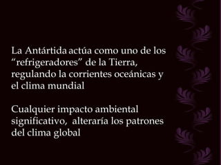 La Antártida   actúa como uno de los “ refrigeradores” de la Tierra, regulando la corrientes oceánicas y el clima mundial Cualquier impacto ambiental significativo,  alteraría los patrones del clima global 