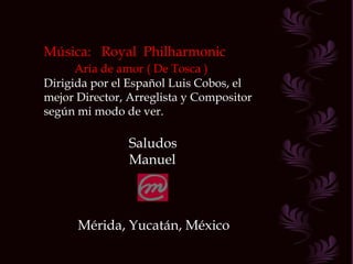 Música:  Royal  Philharmonic Aria de amor ( De Tosca ) Dirigida por el Español Luis Cobos, el mejor Director, Arreglista y Compositor según mi modo de ver. Saludos Manuel Mérida, Yucatán, México 