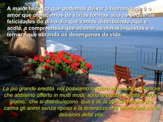 A maior herança que podemos deixar à humanidade é o amor que oferecemos de várias formas, são as pequenas felicidades do dia-a-dia que vamos distribuindo aqui e acolá, a compreensão que acalma as almas inquietas e a ternura que abranda os desenganos da vida. La più grande eredità  noi possiamo lasciare all'umanità è l'amore che abbiamo offerto in molti modi, sono le piccole felicità di ogni  giorno,  che si distribuiscono  qua e là, la comprensione che calma gli animi senza riposo e la tenerezza che ammorbidisce le delusioni della vita. 