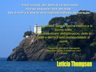 ....fazer visitas, dar bom dia e boa noite,  não se esquecer dos abraços,  dos e-mail’s e dos te amo imprescindíveis ao coração. Letícia Thompson .... fare visite, dare la buona mattina e la buona notte,  non dimenticare dell'abbraccio, delle e-mail e dell'io ti amo indispensabile al cuore. Traduzione: Salvatore Inguaggiato. Poços de Caldas 3-Settembre-2007 Brasile 