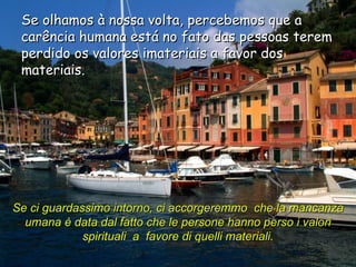 Se olhamos à nossa volta, percebemos que a carência humana está no fato das pessoas terem perdido os valores imateriais a favor dos materiais. Se ci guardassimo intorno, ci accorgeremmo  che la mancanza umana è data dal fatto che le persone hanno perso i valori spirituali  a  favore di quelli materiali.   