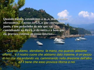 Quando damos, estendemos a mão, mas quando oferecemos... é nosso coração que entregamos junto, é um pedacinho de nós que vai caminhando na direção do outro e o bem que ele provoca retorna ao nosso interior.  Quando diamo, stendiamo  la mano, ma quando abbiamo offerto... è il nostro cuore che abbiamo dato insieme, è un pezzo di noi che sta andando via, camminando nella direzione dell'altro ed il bene che esso provoca ritorna a noi.   