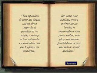 Retornar “  Tua capacidade de servir aos demais está na direta proporção da grandeza do teu coração, a nobreza de teus sentimentos e a intensidade com que te esforças em compartir...   dar, servir e ser solidário, cresce e enobrece teu ser interior, te convertendo em uma pessoa melhor, mais feliz e com maiores possibilidades de viver uma vida de melhor qualidade.”   