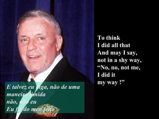 To think  I did all that And may I say,  not in a shy way, “ No, no, not me, I did it  my way !” E talvez eu diga, não de uma maneira tímida não, não eu Eu fiz do meu jeito 