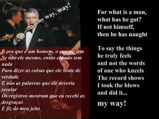 For what is a man, what has he got? If not himself,  then he has naught To say the things  he truly feels and not the words  of one who kneels The record shows I took the blows  and did it...   my way! ...my   way,  way! E pra que é um homem, o que ele tem Se não ele mesmo, então ele não tem nada Para dizer as coisas que ele sente de verdade E não as palavras que ele deveria revelar Os registros mostram que eu recebi as desgraças E fiz do meu jeito 