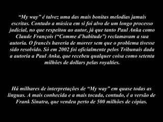 “ My way” é talvez uma das mais bonitas melodias jamais escritas. Contudo a música em si foi alvo de um longo processo judicial, no que respeitou ao autor, já que tanto Paul Anka como Claude François (“Comme d’habitude”) reclamavam a sua autoria. O francês haveria de morrer sem que o problema tivesse sido resolvido. Só em 2002 foi oficialmente pelos Tribunais dada a autoria a Paul Anka, que recebeu qualquer coisa como setenta milhões de dollars pelas royalties. Há milhares de interpretações de “My way” em quase todas as linguas. A mais conhecida e a mais tocada, contudo, é a versão de Frank Sinatra, que vendeu perto de 500 milhões de cópias. 