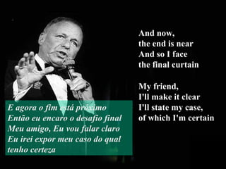 And now,  the end is near And so I face  the final curtain My friend,  I'll make it clear I'll state my case,  of which I'm certain E agora o fim está próximo Então eu encaro o desafio final Meu amigo, Eu vou falar claro Eu irei expor meu caso do qual tenho certeza 