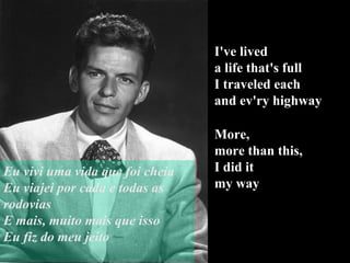 I've lived  a life that's full I traveled each  and ev'ry highway More,  more than this, I did it  my way Eu vivi uma vida que foi cheia Eu viajei por cada e todas as rodovias E mais, muito mais que isso Eu fiz do meu jeito 